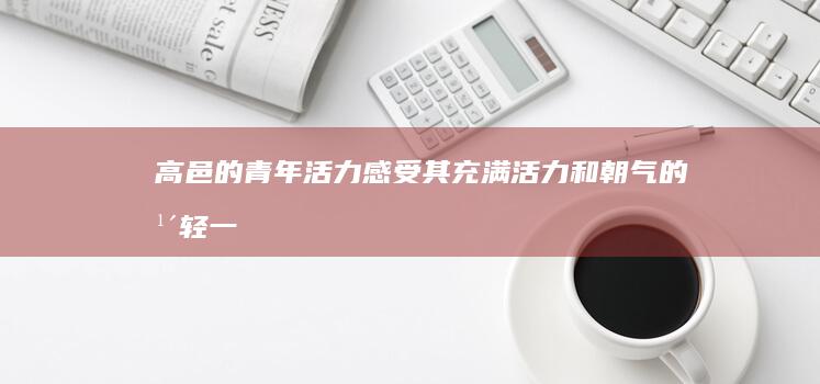 高邑的青年活力：感受其充满活力和朝气的年轻一代 (高邑的青年活动有哪些)