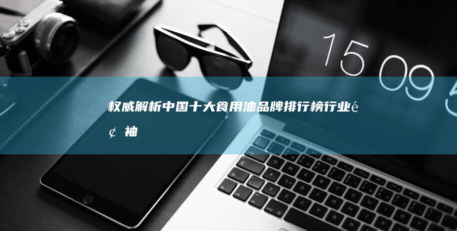 权威解析：中国十大食用油品牌排行榜&行业领袖与消费趋势解读